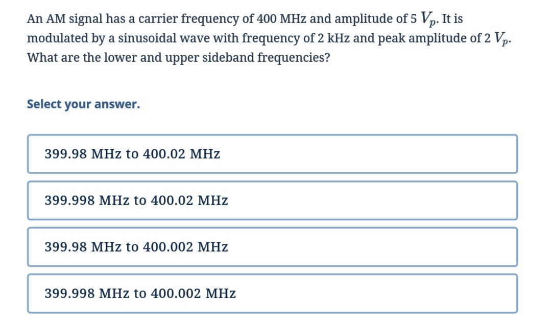 An AM signal has a carrier frequency of 400 MHz and amplitude of 5 Vp. It is
modulated by a sinusoidal wave with frequency of 2 kHz and peak amplitude of 2 Vp.
What are the lower and upper sideband frequencies?
Select your answer.
399.98 MHz to 400.02 MHz
399.998 MHz to 400.02 MHz
399.98 MHz to 400.002 MHz
399.998 MHz to 400.002 MHz