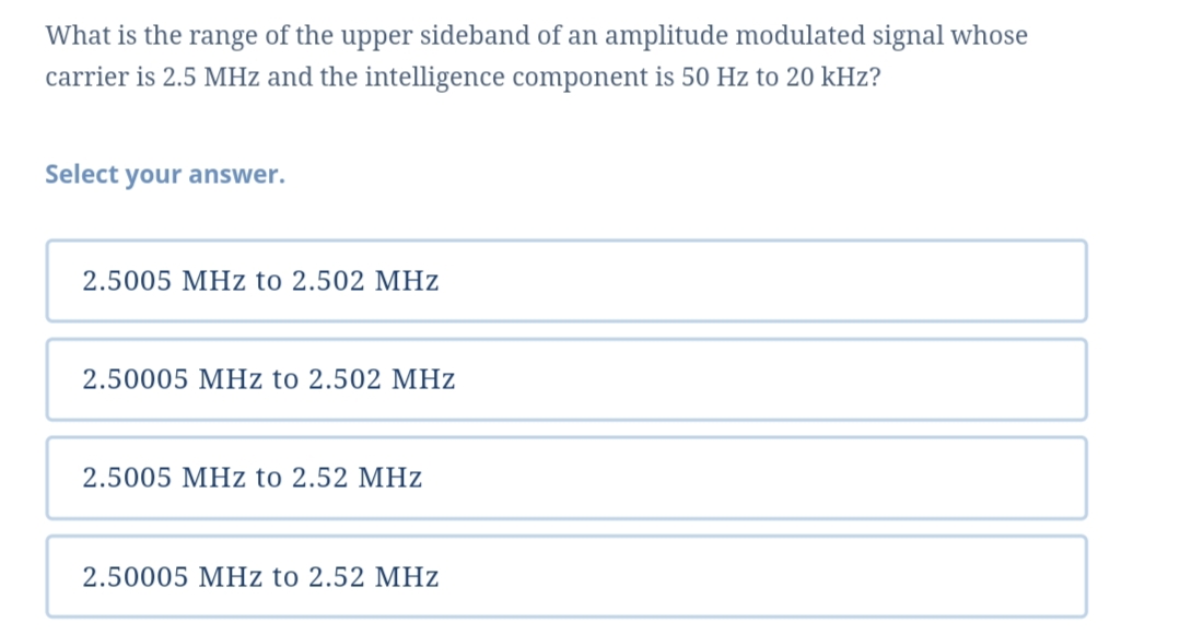What is the range of the upper sideband of an amplitude modulated signal whose
carrier is 2.5 MHz and the intelligence component is 50 Hz to 20 kHz?
Select your answer.
2.5005 MHz to 2.502 MHz
2.50005 MHz to 2.502 MHz
2.5005 MHz to 2.52 MHz
2.50005 MHz to 2.52 MHz