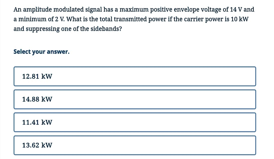 An amplitude modulated signal has a maximum positive envelope voltage of 14 V and
a minimum of 2 V. What is the total transmitted power if the carrier power is 10 kW
and suppressing one of the sidebands?
Select your answer.
12.81 kW
14.88 KW
11.41 KW
13.62 KW