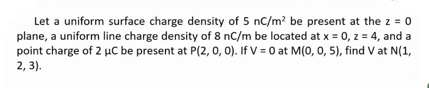 Let a uniform surface charge density of 5 nC/m² be present at the z = 0
plane, a uniform line charge density of 8 nC/m be located at x = 0, z = 4, and a
point charge of 2 µC be present at P(2, 0, 0). If V = 0 at M(0, 0, 5), find V at N(1,
2, 3).
