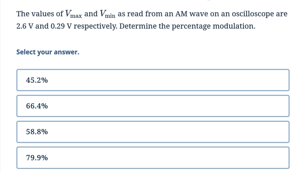 The values of Vmax and Vmin as read from an AM wave on an oscilloscope are
2.6 V and 0.29 V respectively. Determine the percentage modulation.
Select your answer.
45.2%
66.4%
58.8%
79.9%