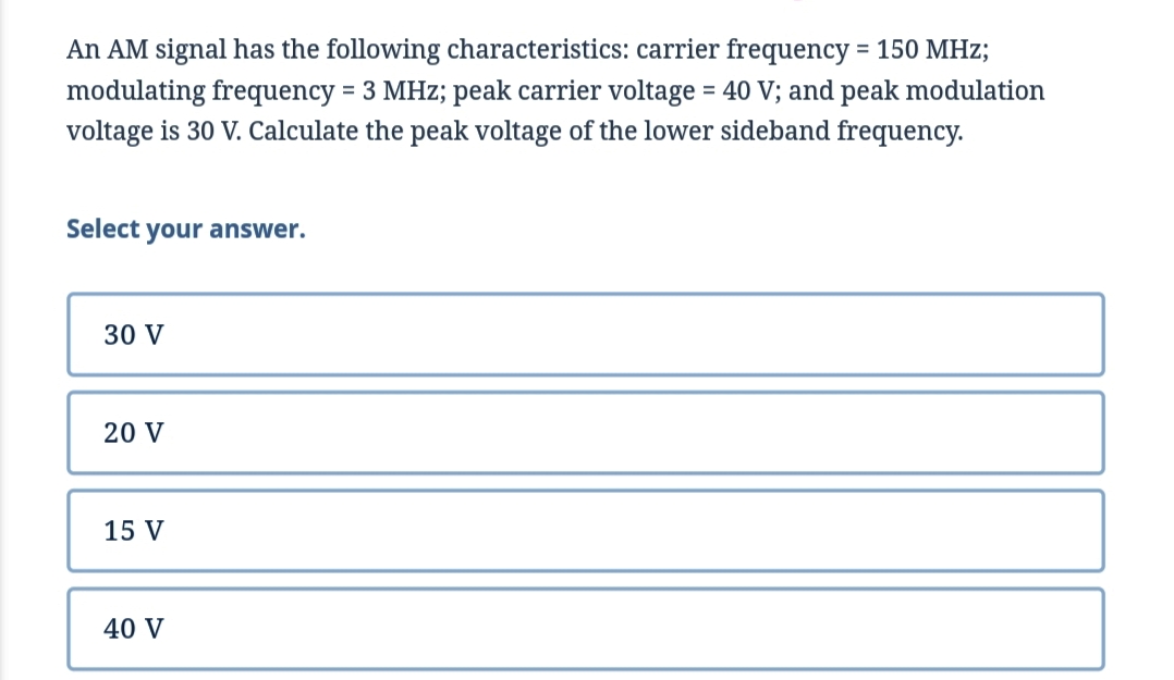 An AM signal has the following characteristics: carrier frequency = 150 MHz;
modulating frequency = 3 MHz; peak carrier voltage = 40 V; and peak modulation
voltage is 30 V. Calculate the peak voltage of the lower sideband frequency.
Select your answer.
30 V
20 V
15 V
40 V