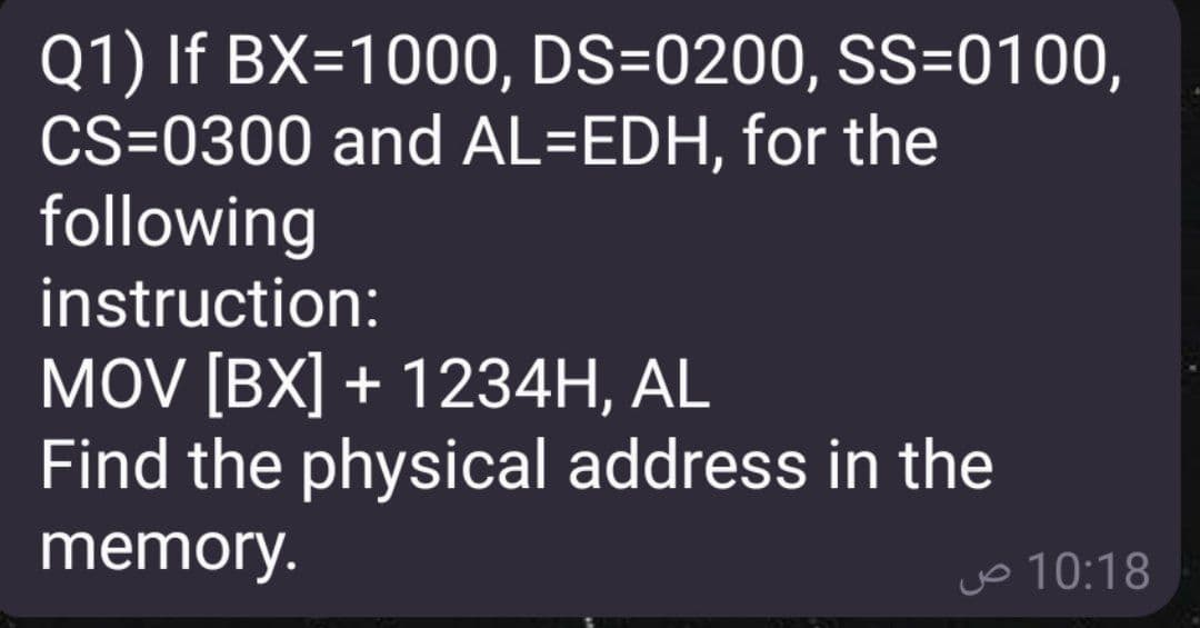 Q1) If BX=1000, DS=0200, SS=0100,
CS=0300 and AL=EDH, for the
following
instruction:
MOV [BX] + 1234H, AL
Find the physical address in the
memory.
jo 10:18
