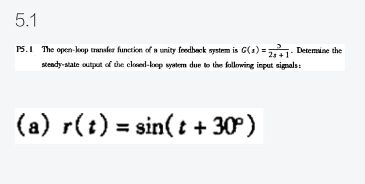 5.1
P5.1 The open-loop transfer function of a unity feedback system is G(s) =;
Detemine the
2s +1
steady-state output of the closed-loop system due to the following input signals:
(a) r(t) = sin(t + 30°)

