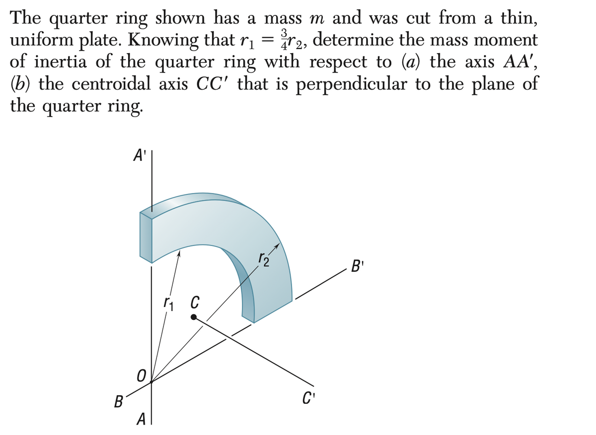 The quarter ring shown has a mass m and was cut from a thin,
determine the mass moment
uniform plate. Knowing that r₁
=
72,
of inertia of the quarter ring with respect to (a) the axis AA',
(b) the centroidal axis CC' that is perpendicular to the plane of
the quarter ring.
B
A'
0
A
r₁ C
r₂
C'
B'