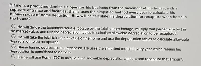 Blaine is a practicing dentist. He operates his business from the basement of his house, with a
separate entrance and facilities. Blaine uses the simplified method every year to calculate his
business-use-of-home deduction. How will he calculate his depreciation for recapture when he sells
the house?
He will divide the basement square footage by the total square footage, multiply that percentage by the
fair market value, and use the depreciation tables to calculate allowable depreciation to be recaptured.
He will take the total fair market value of the home and use the depreciation tables to calculate allowable
depreciation to be recaptured.
Blaine has no depreciation to recapture. He uses the simplified method every year which means his
depreciation is considered to be zero.
Blaine will use Form 4797 to calculate the allowable depreciation amount and recapture that amount.
C