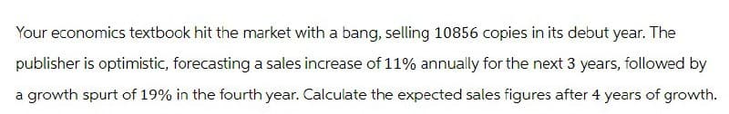 Your economics textbook hit the market with a bang, selling 10856 copies in its debut year. The
publisher is optimistic, forecasting a sales increase of 11% annually for the next 3 years, followed by
a growth spurt of 19% in the fourth year. Calculate the expected sales figures after 4 years of growth.