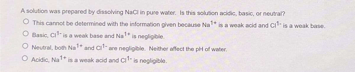 A solution was prepared by dissolving NaCl in pure water. Is this solution acidic, basic, or neutral?
◇ This cannot be determined with the information given because Na 1+ is a weak acid and CI 1- is a weak base.
Basic, CI¹- is a weak base and Na1+
is negligible.
ONeutral, both Na 1+ and CI1- are negligible. Neither affect the pH of water.
○ Acidic, Na 1+ is a weak acid and C11- is negligible.