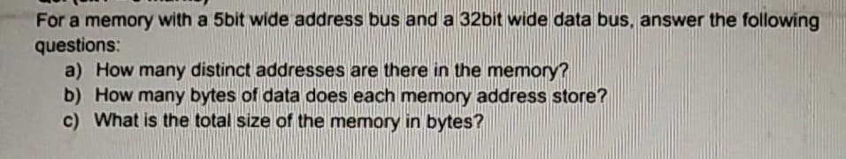 For a memory with a 5bit wide address bus and a 32bit wide data bus, answer the following
questions:
a) How many distinct addresses are there in the memory?
b) How many bytes of data does each memory address store?
c) What is the total size of the memory in bytes?
