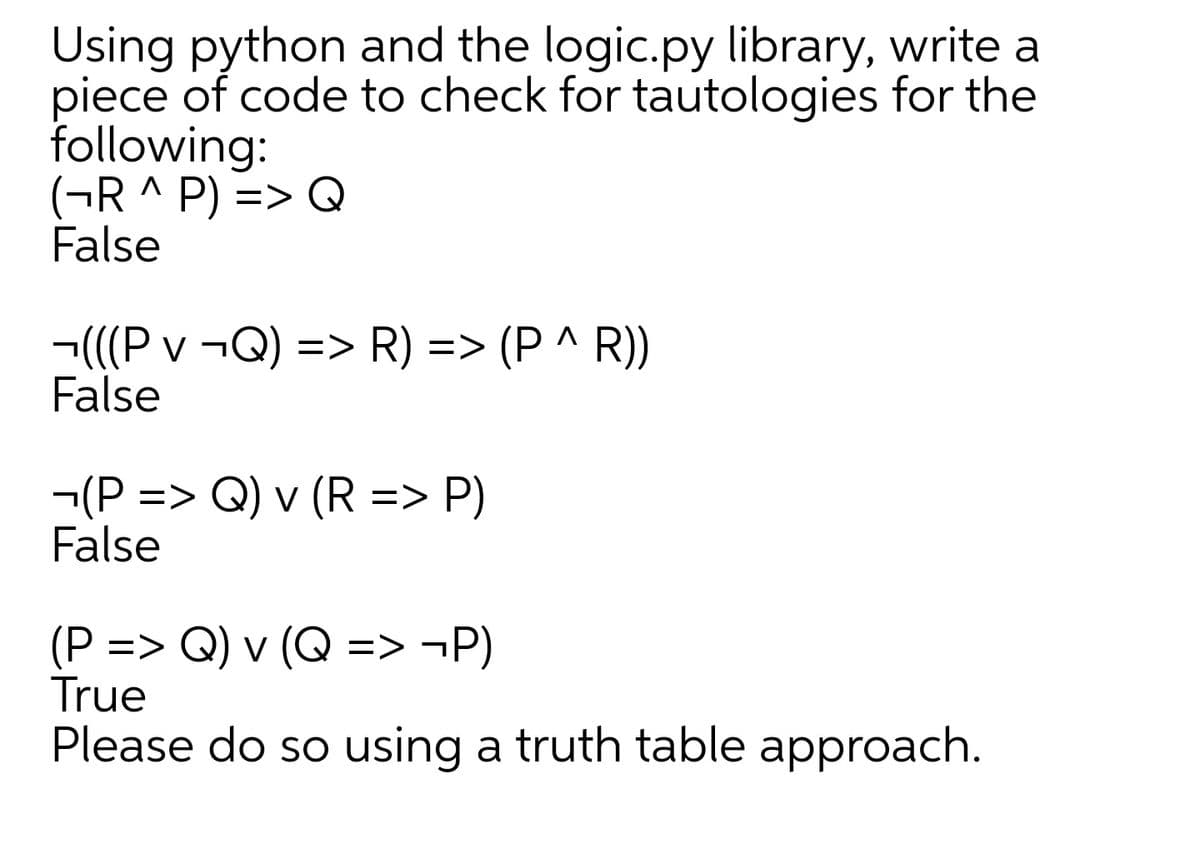 Using python and the logic.py library, write a
piece of code to check for tautologies for the
following:
(¬R ^ P) => Q
False
¬(((P v ¬Q) => R) => (P ^ R))
False
¬(P => Q) v (R => P)
False
(P => Q) v (Q => ¬P)
True
Please do so using a truth table approach.
