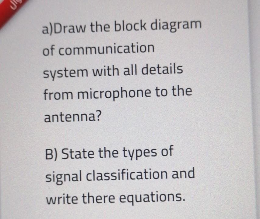 a)Draw the block diagram
of communication
system with all details
from microphone to the
antenna?
B) State the types of
signal classification and
write there equations.
