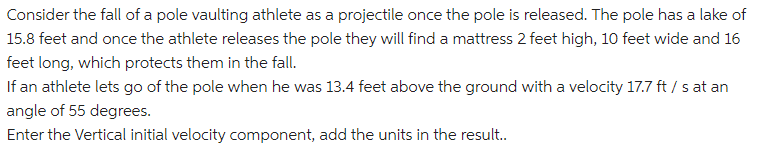 Consider the fall of a pole vaulting athlete as a projectile once the pole is released. The pole has a lake of
15.8 feet and once the athlete releases the pole they will find a mattress 2 feet high, 10 feet wide and 16
feet long, which protects them in the fall.
If an athlete lets go of the pole when he was 13.4 feet above the ground with a velocity 17.7 ft / s at an
angle of 55 degrees.
Enter the Vertical initial velocity component, add the units in the result..
