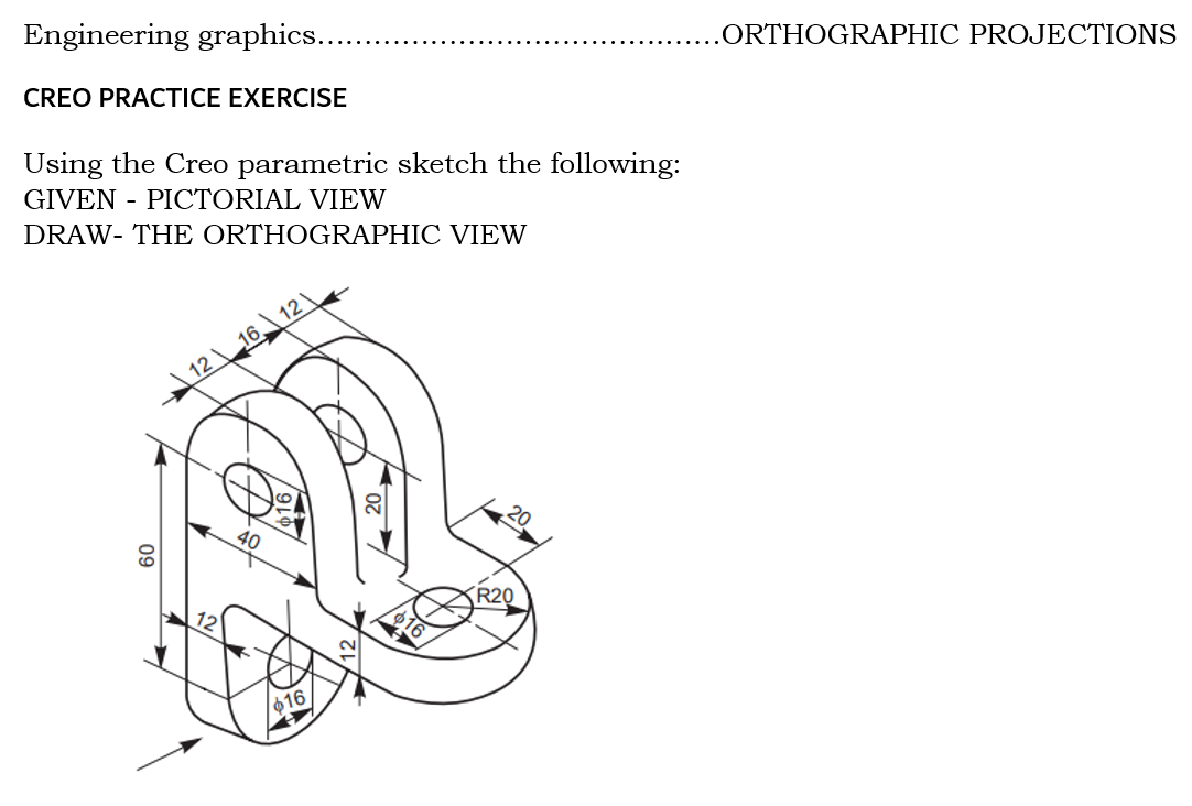 Engineering graphics.
.ORTHOGRAPHIC PROJECTIONS
CREO PRACTICE EXERCISE
Using the Creo parametric sketch the following:
GIVEN - PICTORIAL VIEW
DRAW- THE ORTHOGRAPHIC VIEW
16 12
12
40
R20
16
Ф16
09
