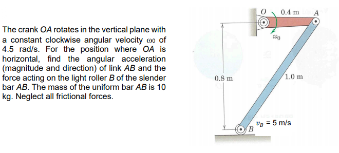 Z
0.4 m
The crank OA rotates in the vertical plane with
a constant clockwise angular velocity mo of
4.5 rad/s. For the position where OA is
horizontal, find the angular acceleration
(magnitude and direction) of link AB and the
force acting on the light roller Bof the slender
bar AB. The mass of the uniform bar AB is 10
kg. Neglect all frictional forces.
0.8 m
1.0 m
Vg = 5 m/s
