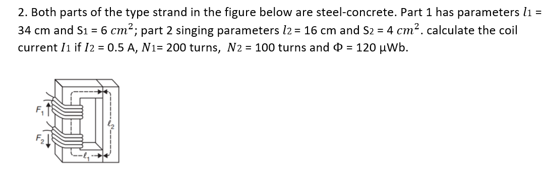 2. Both parts of the type strand in the figure below are steel-concrete. Part 1 has parameters l1 =
34 cm and S1 = 6 cm²; part 2 singing parameters 12 = 16 cm and S2 = 4 cm². calculate the coil
current I1 if I2 = 0.5 A, N1= 200 turns, N2 = 100 turns and = 120 μWb.