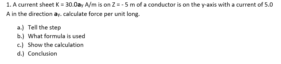 1. A current sheet K = 30.0ay A/m is on Z = - 5 m of a conductor is on the y-axis with a current of 5.0
A in the direction ay. calculate force per unit long.
a.) Tell the step
b.) What formula is used
c.) Show the calculation
d.) Conclusion