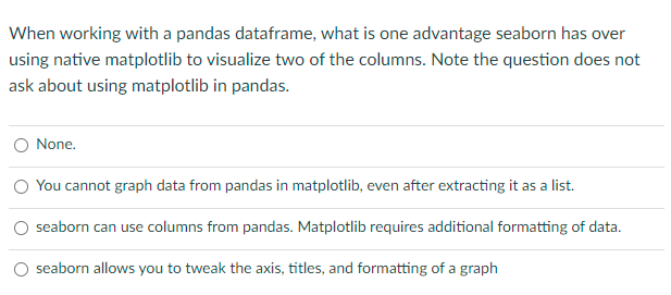 When working with a pandas dataframe, what is one advantage seaborn has over
using native matplotlib to visualize two of the columns. Note the question does not
ask about using matplotlib in pandas.
O None.
O You cannot graph data from pandas in matplotlib, even after extracting it as a list.
seaborn can use columns from pandas. Matplotlib requires additional formatting of data.
seaborn allows you to tweak the axis, titles, and formatting of a graph
