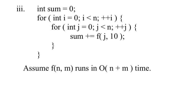 %3B
for ( int i = 0; i < n; ++i ) {
for ( int j= 0; j< n; ++j) {
sum += f( j, 10 );
}
}
iii.
int sum = 0;
%3D
Assume f(n, m) runs in O( n + m) time.
