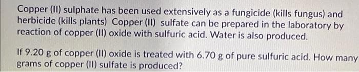 Copper (II) sulphate has been used extensively as a fungicide (kills fungus) and
herbicide (kills plants) Copper (II) sulfate can be prepared in the laboratory by
reaction of copper (II) oxide with sulfuric acid. Water is also produced.
If 9.20 g of copper (II) oxide is treated with 6.70 g of pure sulfuric acid. How many
grams of copper (II) sulfate is produced?
