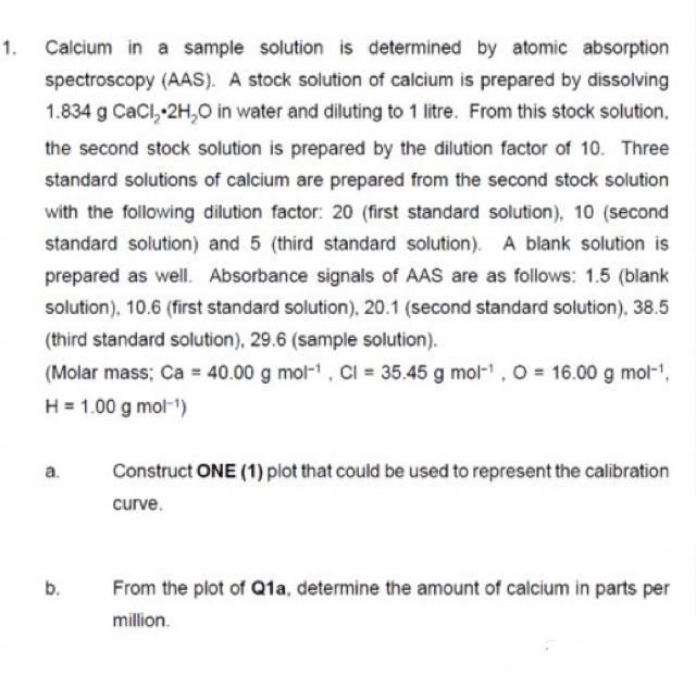 1. Calcium in a sample solution is determined by atomic absorption
spectroscopy (AAS). A stock solution of calcium is prepared by dissolving
1.834 g CaCl, 2H,0 in water and diluting to 1 litre. From this stock solution,
the second stock solution is prepared by the dilution factor of 10. Three
standard solutions of calcium are prepared from the second stock solution
with the following dilution factor: 20 (first standard solution), 10 (second
standard solution) and 5 (third standard solution). A blank solution is
prepared as well. Absorbance signals of AAS are as follows: 1.5 (blank
solution), 10.6 (first standard solution), 20.1 (second standard solution), 38.5
(third standard solution), 29.6 (sample solution).
(Molar mass; Ca = 40.00 g mol-, CI = 35.45 g mol-, 0 = 16.00 g mol-',
H = 1.00 g mol-1)
a.
Construct ONE (1) plot that could be used to represent the calibration
curve.
b.
From the plot of Q1a, determine the amount of calcium in parts per
million.
