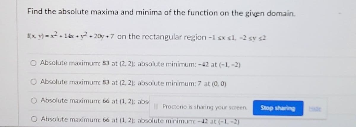 Find the absolute maxima and minima of the function on the given domain.
f(x_ v) = x² + 1tx + y²• 20y +7 on the rectangular region -1 sx s1, -2 sy s2
O Absolute maximum: 83 at (2, 2); absolute minimum: -42 at (-1, -2)
O Absolute maximum: 83 at (2, 2); absolute minimum: 7 at (0, 0)
Absolute maximum: 66 at (1, 2); abs
Il Proctorio is sharing your screen.
Stop sharing
Hide
O Absolute maximum: 66 at (1, 2); absolute minimum: -12 at (-1,-2)
