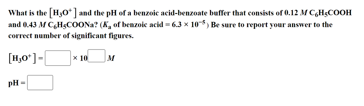 What is the [H3O+] and the pH of a benzoic acid-benzoate buffer that consists of 0.12 M C6H5COOH
and 0.43 M C6H5COONa? (K₂ of benzoic acid = 6.3 × 10¯5) Be sure to report your answer to the
correct number of significant figures.
[H3O+]=
pH =
x 10
M