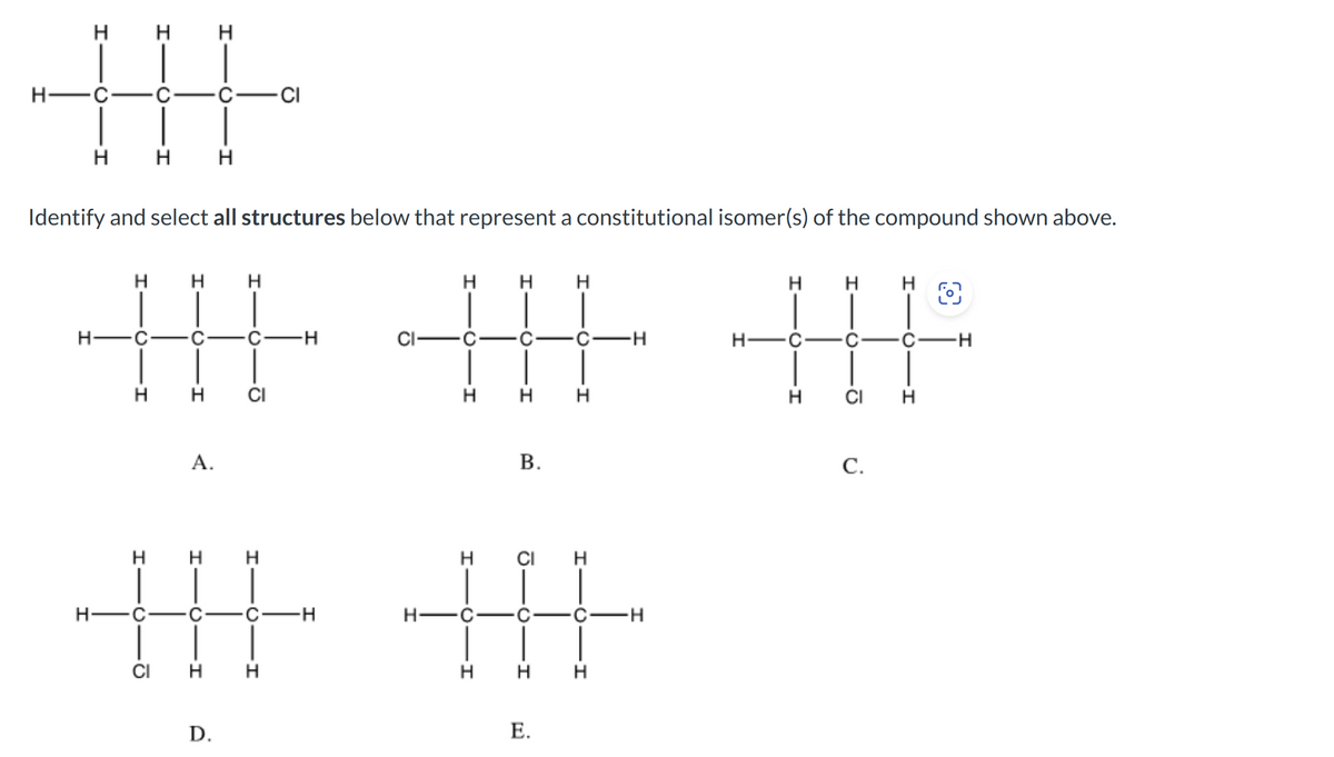 H
HAC
TH
HHH
H
HAC
I
Identify and select all structures below that represent a constitutional isomer(s) of the compound shown above.
H
H
H
H
H
H H
H
车车书
·CH
-C-H
H-C - C ·CH
H CI
H
H H
HCH
H
H-C
A.
I
H
CI H
D.
ō
H
CI
H
C-H
B.
H CI H
安
-H
H
H
H
H
E.
C.