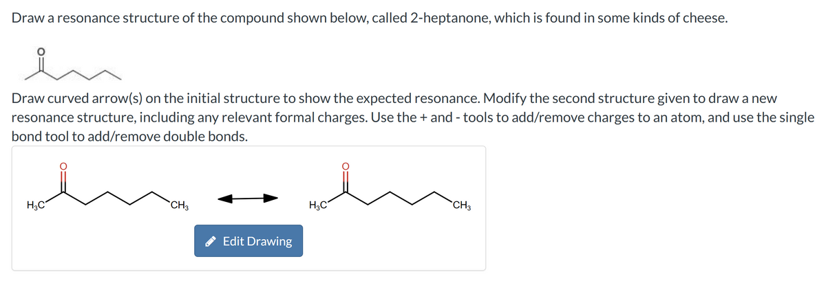 Draw a resonance structure of the compound shown below, called 2-heptanone, which is found in some kinds of cheese.
en
Draw curved arrow(s) on the initial structure to show the expected resonance. Modify the second structure given to draw a new
resonance structure, including any relevant formal charges. Use the + and - tools to add/remove charges to an atom, and use the single
bond tool to add/remove double bonds.
H3C
CH3
Edit Drawing
H3C
CH3