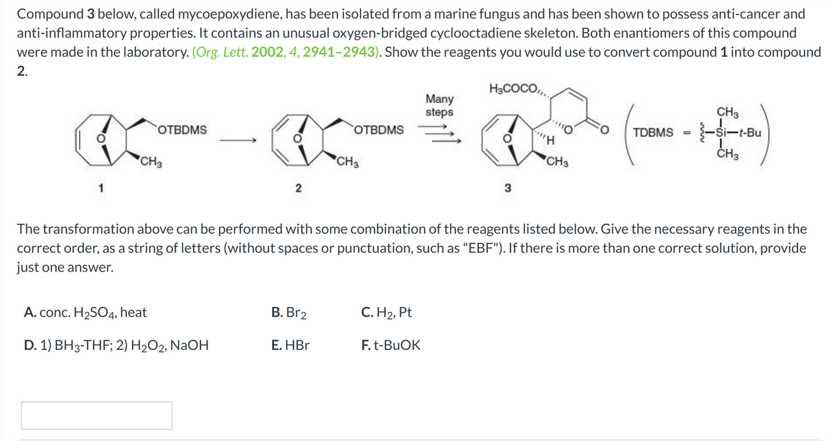 Compound 3 below, called mycoepoxydiene, has been isolated from a marine fungus and has been shown to possess anti-cancer and
anti-inflammatory properties. It contains an unusual oxygen-bridged cyclooctadiene skeleton. Both enantiomers of this compound
were made in the laboratory. (Org. Lett. 2002, 4, 2941-2943). Show the reagents you would use to convert compound 1 into compound
2.
(C
CH3
1
OTBDMS
2
A. conc. H₂SO4, heat
D. 1) BH3-THF; 2) H₂O2, NaOH
B. Br2
OTBDMS
E. HBr
CH3
C. H₂, Pt
Many
steps
F. t-BuOK
H3COCO,,,
The transformation above can be performed with some combination of the reagents listed below. Give the necessary reagents in the
correct order, as a string of letters (without spaces or punctuation, such as "EBF"). If there is more than one correct solution, provide
just one answer.
3
'H
CH3
CH3
TDBMS = -Si-t-Bu
CH3