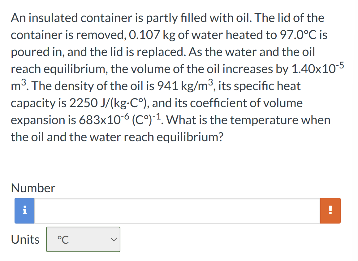 An insulated container is partly filled with oil. The lid of the
container is removed, 0.107 kg of water heated to 97.0°C is
poured in, and the lid is replaced. As the water and the oil
reach equilibrium, the volume of the oil increases by 1.40x10-5
m³. The density of the oil is 941 kg/m³, its specific heat
capacity is 2250 J/(kg-C°), and its coefficient of volume
expansion is 683x10-6 (Cº)-¹. What is the temperature when
the oil and the water reach equilibrium?
Number
i
Units °℃