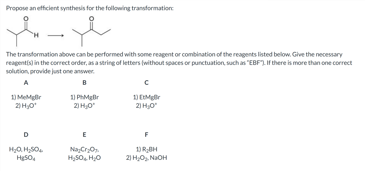 Propose an efficient synthesis for the following transformation:
e
H
The transformation above can be performed with some reagent or combination of the reagents listed below. Give the necessary
reagent(s) in the correct order, as a string of letters (without spaces or punctuation, such as "EBF"). If there is more than one correct
solution, provide just one answer.
A
B
1) MeMgBr
2) H3O+
D
H₂O, H₂SO4,
HgSO4
1) PhMgBr
2) H3O+
E
Na₂Cr₂O7,
H₂SO4, H₂O
C
1) EtMgBr
2) H3O+
F
1) R₂BH
2) H₂O2, NaOH