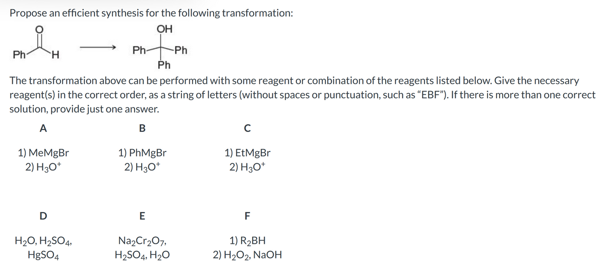 Propose an efficient synthesis for the following transformation:
OH
nte
Ph
Ph
H
1) MeMgBr
2) H3O+
D
The transformation above can be performed with some reagent or combination of the reagents listed below. Give the necessary
reagent(s) in the correct order, as a string of letters (without spaces or punctuation, such as "EBF"). If there is more than one correct
solution, provide just one answer.
A
B
Ph
H₂O, H₂SO4,
HgSO4
1) PhMgBr
2) H3O+
E
-Ph
Na₂Cr₂O7,
H₂SO4, H₂O
C
1) EtMgBr
2) H3O+
F
1) R₂BH
2) H₂O2, NaOH