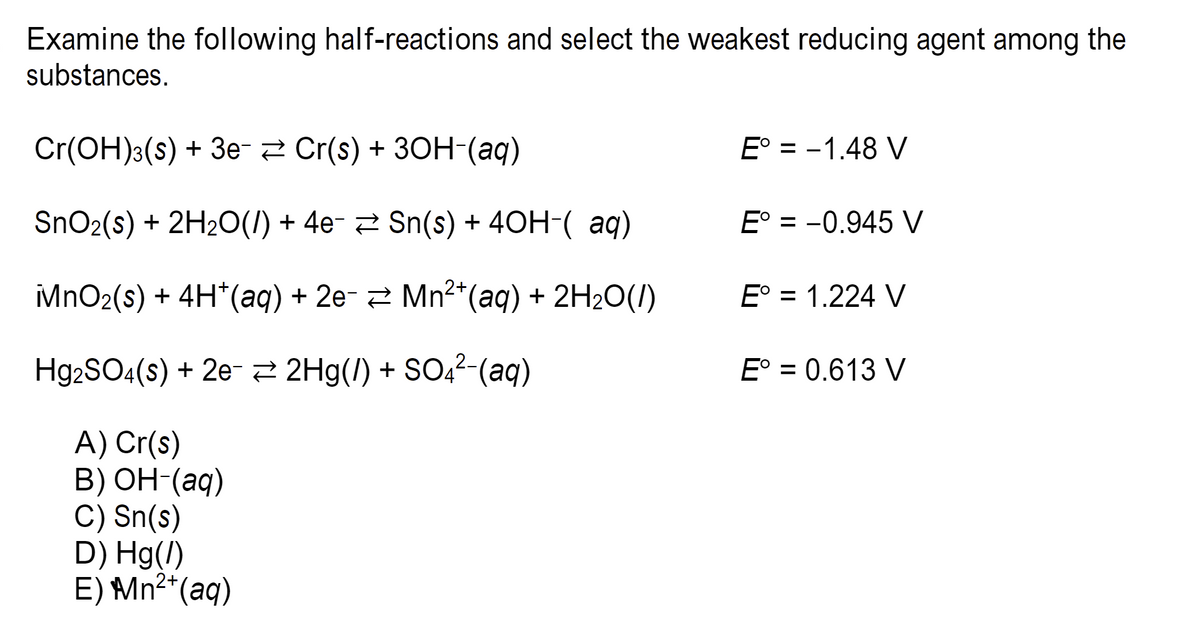 Examine the following half-reactions and select the weakest reducing agent among the
substances.
Cr(OH)3(s) + 3e- Cr(s) + 3OH-(aq)
SnO₂(s) + 2H₂O(l) + 4e¯ ≥ Sn(s) + 4OH-( aq)
MnO₂(s) + 4H*(aq) + 2e- ⇒ Mn²*(aq) + 2H₂O(l)
Hg2SO4(s) + 2e-2Hg(/) + SO4²-(aq)
A) Cr(s)
B) OH-(aq)
C) Sn(s)
D) Hg(/)
2+
E) Mn²+ (aq)
E° = -1.48 V
E° = -0.945 V
E° = 1.224 V
E° = 0.613 V