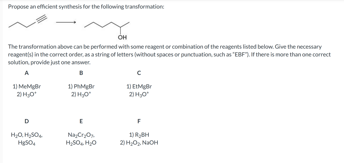 Propose an efficient synthesis for the following transformation:
OH
The transformation above can be performed with some reagent or combination of the reagents listed below. Give the necessary
reagent(s) in the correct order, as a string of letters (without spaces or punctuation, such as "EBF"). If there is more than one correct
solution, provide just one answer.
A
B
1) MeMgBr
2) H3O+
D
H₂O, H₂SO4,
HgSO4
1) PhMgBr
2) H3O+
E
Na₂Cr₂O7,
H₂SO4, H₂O
C
1) EtMgBr
2) H3O+
F
1) R₂BH
2) H₂O2, NaOH