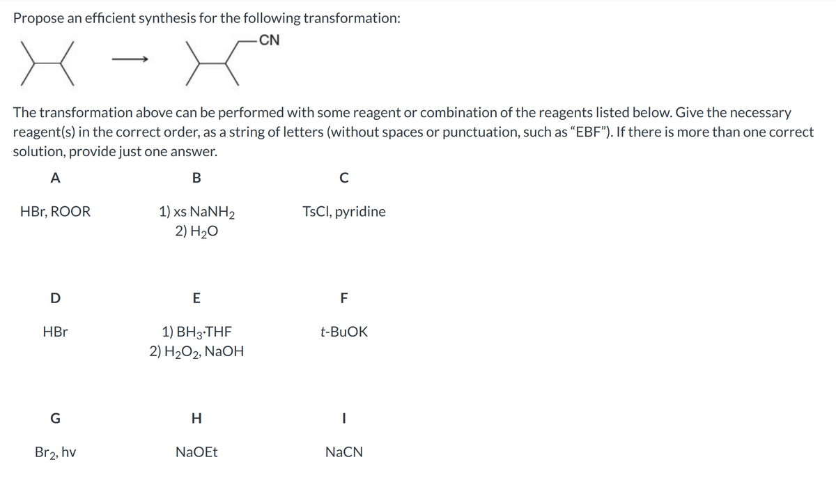Propose an efficient synthesis for the following transformation:
-CN
The transformation above can be performed with some reagent or combination of the reagents listed below. Give the necessary
reagent(s) in the correct order, as a string of letters (without spaces or punctuation, such as "EBF"). If there is more than one correct
solution, provide just one answer.
A
B
HBr, ROOR
D
HBr
G
Br2, hv
1) xs NaNH,
2) H₂O
E
1) BH 3 THF
2) H₂O2, NaOH
H
NaOEt
C
TsCl, pyridine
F
t-BuOK
I
NaCN