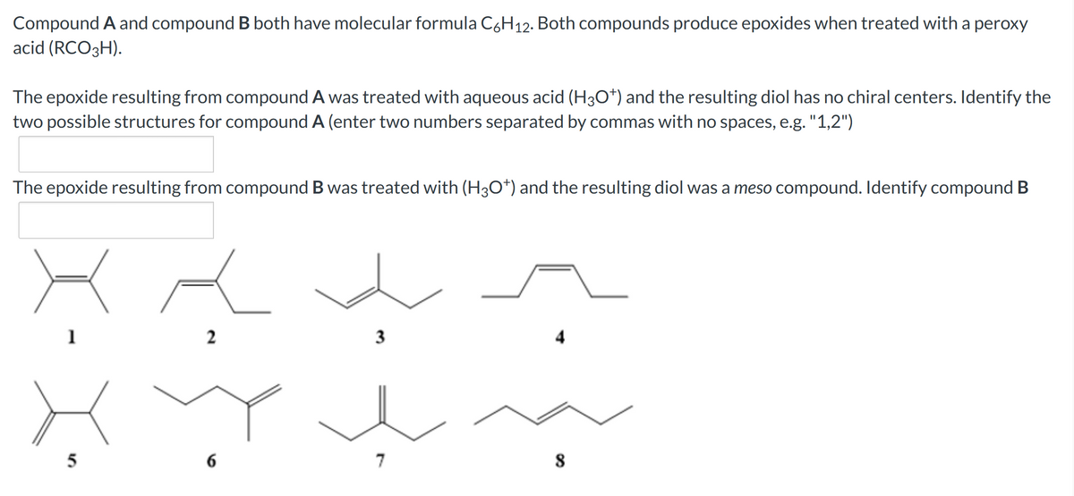 Compound A and compound B both have molecular formula C6H12. Both compounds produce epoxides when treated with a peroxy
acid (RCO3H).
The epoxide resulting from compound A was treated with aqueous acid (H3O+) and the resulting diol has no chiral centers. Identify the
two possible structures for compound A (enter two numbers separated by commas with no spaces, e.g. "1,2")
The epoxide resulting from compound B was treated with (H3O*) and the resulting diol was a meso compound. Identify compound B
2
3
potn
7
1
5
6
4
8