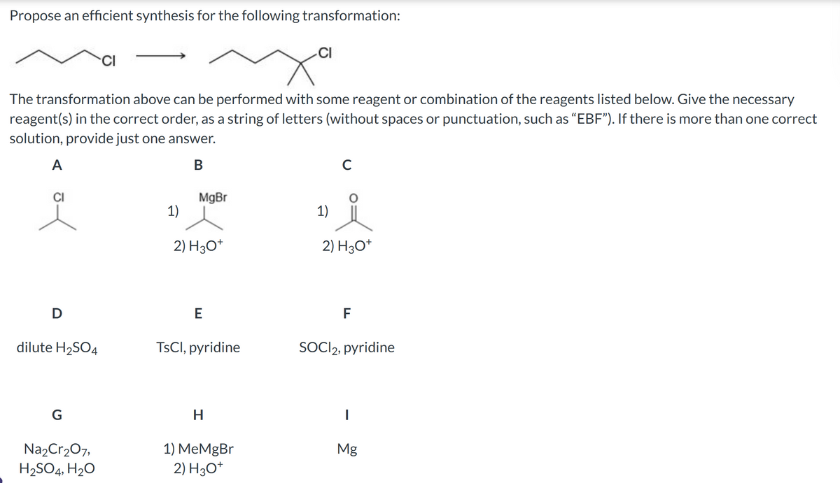 Propose an efficient synthesis for the following transformation:
D
The transformation above can be performed with some reagent or combination of the reagents listed below. Give the necessary
reagent(s) in the correct order, as a string of letters (without spaces or punctuation, such as "EBF"). If there is more than one correct
solution, provide just one answer.
A
B
dilute H₂SO4
G
CI
Na₂Cr₂O7,
H₂SO4, H₂O
MgBr
1)
2) H3O+
E
TsCl, pyridine
H
CI
1) MeMgBr
2) H3O+
1)
2) H3O+
F
SOCI2, pyridine
I
Mg