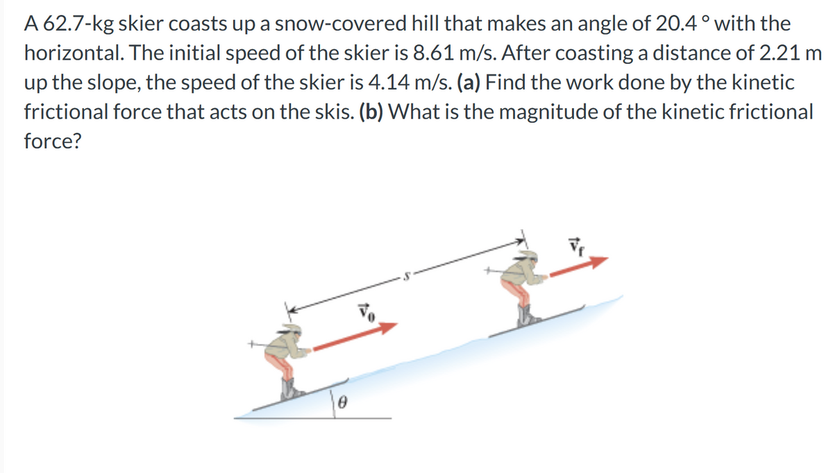 A 62.7-kg skier coasts up a snow-covered hill that makes an angle of 20.4 ° with the
horizontal. The initial speed of the skier is 8.61 m/s. After coasting a distance of 2.21 m
up the slope, the speed of the skier is 4.14 m/s. (a) Find the work done by the kinetic
frictional force that acts on the skis. (b) What is the magnitude of the kinetic frictional
force?