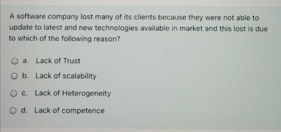 A software company lost many of its clients because they were not able to
update to latest and new technologies available in market and this lost is due
to which of the following reason?
O a. Lack of Trust
O b. Lack of scalability
O c. Lack of Heterogeneity
O d. Lack of competence

