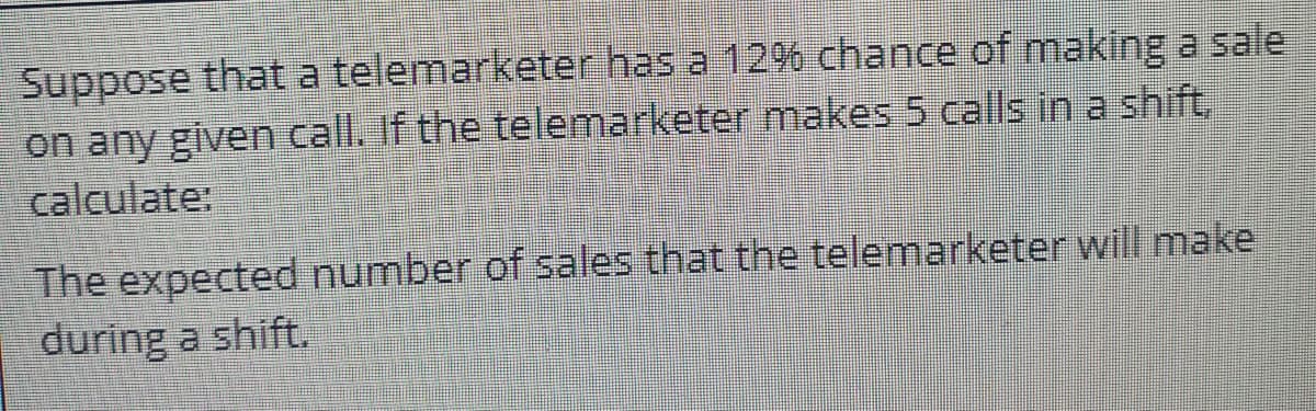 Suppose that a telemarketer has a 12% chance of makiing a sale
on any given call. If the telemarketer makes 5 calls in a shift,
calculate:
The expected number of sales that the telemarketer will make
during a shift.
