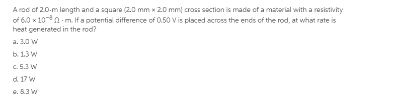 A rod of 2.0-m length and a square (2.0 mm x 2.0 mm) cross section is made of a material with a resistivity
of 6.0 x 10-8 n- m. If a potential difference of 0.50 V is placed across the ends of the rod, at what rate is
heat generated in the rod?
a. 3.0 W
b. 1.3 W
c. 5.3 W
d. 17 W
e. 8.3 W
