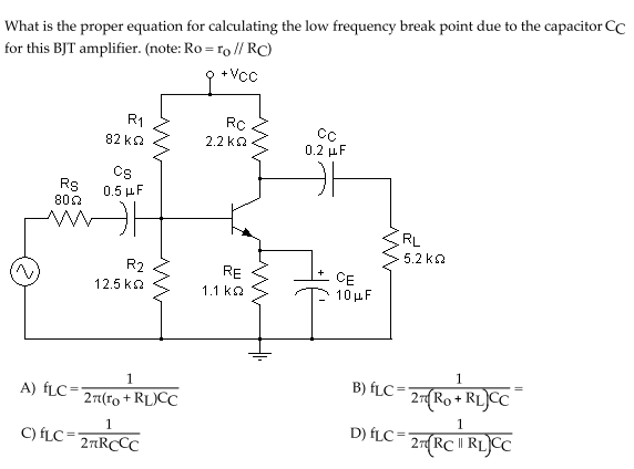 What is the proper equation for calculating the low frequency break point due to the capacitor CC
for this BJT amplifier. (note: Ro = ro // RC)
9 +Vcc
R1
82 ka
2.2 ka
0.2 μF
Cs
Rs
800
0.5 μ F
RL
5.2 ka
R2
RE
CE
10μ
12.5 ka
1.1 ka
1
B) fLC= RLJCC
D) ÍLC= 27{RC RLJCC
1
A) fLC=
27 Ro+
27(ro + RL)CC
1
C) fLC=2TRCCC
2RC | RL)C
