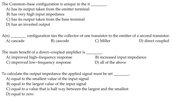 The Common-base configuration is unique in the it
A) has its output taken from the emitter terminal
B) has very high input impedance
C) has its output taken from the base terminal
D) has an inverted output
A(n)
A) cascade
configuration ties the collector of one transistor to the emitter of a second transistor.
C) Miller
B) cascode
D) direct coupled
The main benefit of a direct-coupled amplifier is
A) improved high-frequency response
C) improved low-frequency response
B) increased input impedance
D) all of the above
To calculate the output impedance the applied signal must be set
A) equal to the smallest value of the input signal
B) equal to the largest value of the input signal
C) equal to a value that is half way between the largest and the smallest
D) equal to zero
