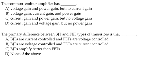 The common-emitter amplifier has
A) voltage gain and power gain, but no current gain
B) voltage gain, current gain, and power gain
C) current gain and power gain, but no voltage gain
D) current gain and voltage gain, but no power gain
The primary difference between BJT and FET types of transistors is that
A) BJTS are current controlled and FETs are voltage controlled
B) BJTS are voltage controlled and FETS are current controlled
C) BJTS amplify better than FETS
D) None of the above
