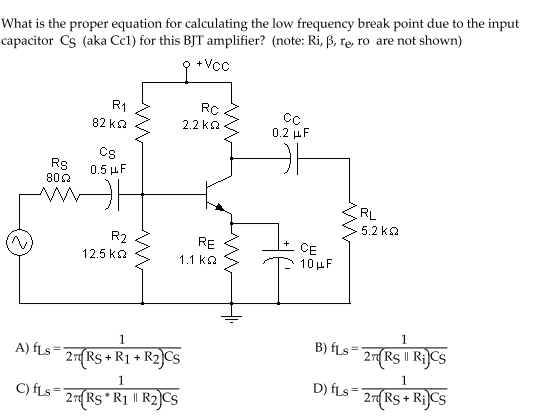 What is the proper equation for calculating the low frequency break point due to the input
capacitor Cs (aka Ccl) for this BJT amplifier? (note: Ri, ß, ręe, ro are not shown)
+ Vcc
R1
RC
82 ka
2.2 ka
0.2 μF
Cs
Rs
800
0.5 μ F
RL
5.2 kQ
R2
RE
CE
10 µF
12.5 ka
1.1 ka
1
B) fLs-
A) fLs=
2R$ || Ri]CS
2 Rs + R1 + R2]Cs
1.
D) fLs= 2RS + RiJCS
1
C) fLs=
2 Rs*R1 || R2)Cs
