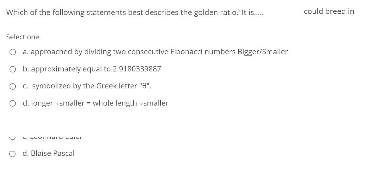 Which of the following statements best describes the golden ratio? It is..
could breed in
Select one:
a. approached by dividing two consecutive Fibonacci numbers Bigger/Smaller
O b. approximately equal to 2.9180339887
C. symbolized by the Greek letter "0".
O d. longer ÷smaller = whole length ÷smaller
%3D
C. LLU ITUI u LUICI
O d. Blaise Pascal
