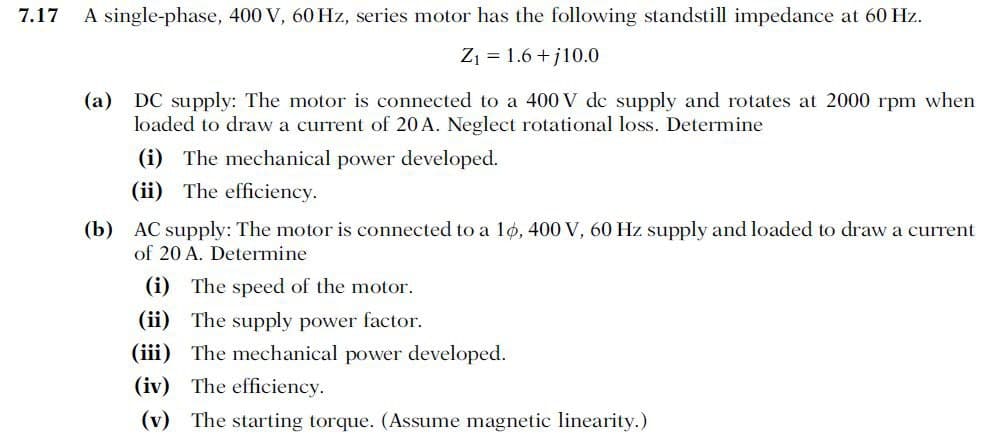 7.17
A single-phase, 400 V, 60 Hz, series motor has the following standstill impedance at 60 Hz.
Z₁ = 1.6+j10.0
(a) DC supply: The motor is connected to a 400 V de supply and rotates at 2000 rpm when
loaded to draw a current of 20 A. Neglect rotational loss. Determine
(i) The mechanical power developed.
(ii) The efficiency.
(b) AC supply: The motor is connected to a 10, 400 V, 60 Hz supply and loaded to draw a current
of 20 A. Determine
(i) The speed of the motor.
(ii) The supply power factor.
(iii) The mechanical power developed.
(iv) The efficiency.
(v) The starting torque. (Assume magnetic linearity.)