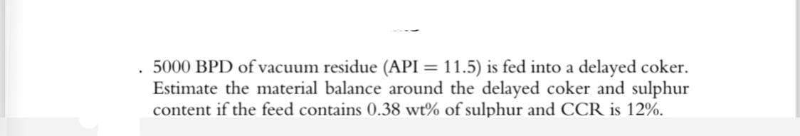 .
5000 BPD of vacuum residue (API = 11.5) is fed into a delayed coker.
Estimate the material balance around the delayed coker and sulphur
content if the feed contains 0.38 wt% of sulphur and CCR is 12%.