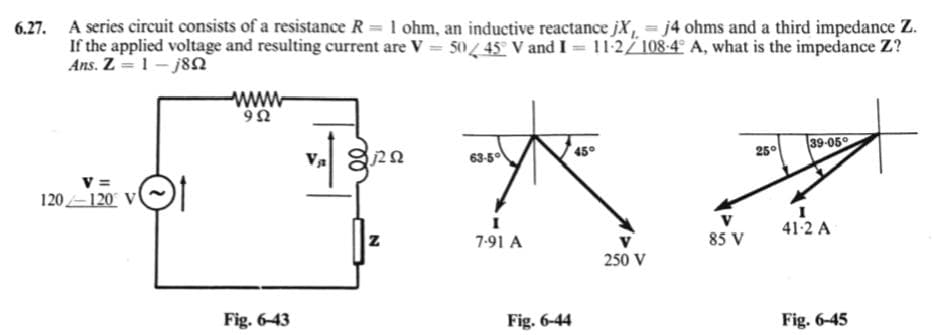 6.27. A series circuit consists of a resistance R = 1 ohm, an inductive reactance jX=j4 ohms and a third impedance Z.
If the applied voltage and resulting current are V = 5045° V and I = 11-2/ 108-4° A, what is the impedance Z?
Ans. Z=1-j8Q
www
90
v =
120 120 V
Fig. 6-43
00
63-5°
45°
25°
39-05
I
41-2 A
Z
7-91 A
85 V
250 V
Fig. 6-44
Fig. 6-45