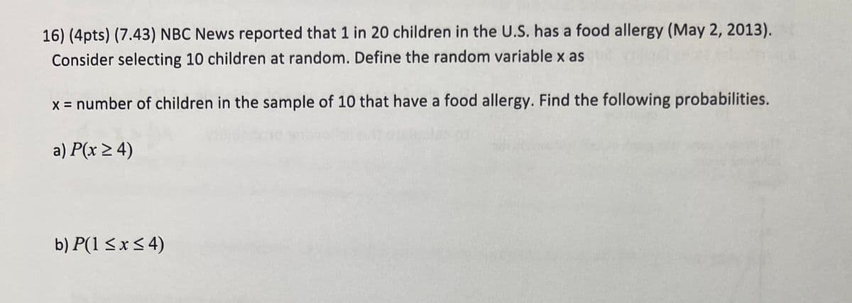 16) (4pts) (7.43) NBC News reported that 1 in 20 children in the U.S. has a food allergy (May 2, 2013).
Consider selecting 10 children at random. Define the random variable x as
x = number of children in the sample of 10 that have a food allergy. Find the following probabilities.
a) P(x ≥ 4)
b) P(1 ≤ x ≤4)